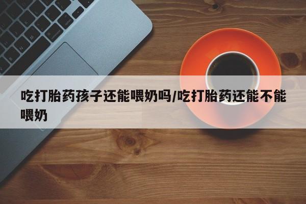 大月份流产药联系方式吃打胎药孩子还能喂奶吗/吃打胎药还能不能喂奶