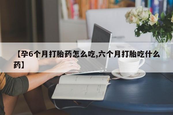 大月份流产药联系方式【孕6个月打胎药怎么吃,六个月打胎吃什么药】