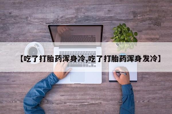 大月份流产药联系方式【吃了打胎药浑身冷,吃了打胎药浑身发冷】