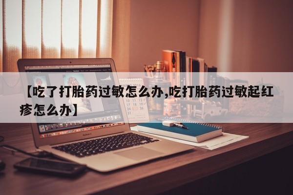 大月份流产药联系方式【吃了打胎药过敏怎么办,吃打胎药过敏起红疹怎么办】