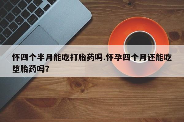 大月份流产药联系方式怀四个半月能吃打胎药吗.怀孕四个月还能吃堕胎药吗？