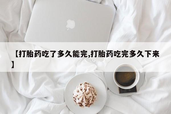 大月份流产药联系方式【打胎药吃了多久能完,打胎药吃完多久下来】