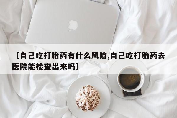 大月份流产药联系方式【自己吃打胎药有什么风险,自己吃打胎药去医院能检查出来吗】