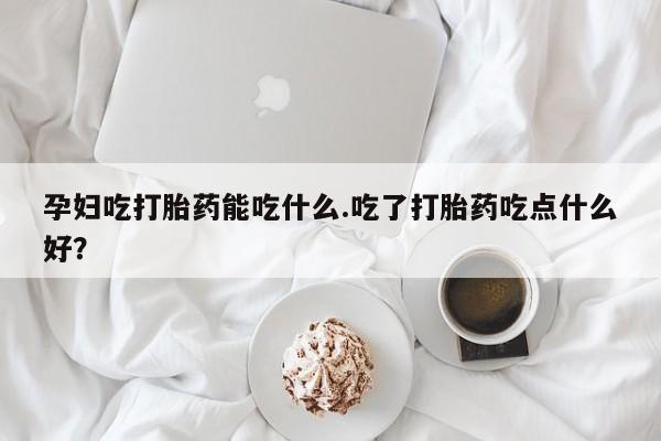 大月份流产药联系方式孕妇吃打胎药能吃什么.吃了打胎药吃点什么好？