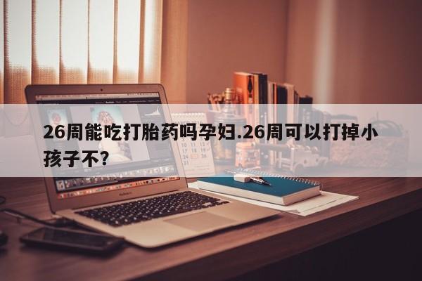 大月份流产药联系方式26周能吃打胎药吗孕妇.26周可以打掉小孩子不？