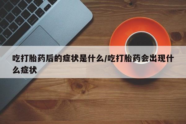大月份流产药联系方式吃打胎药后的症状是什么/吃打胎药会出现什么症状