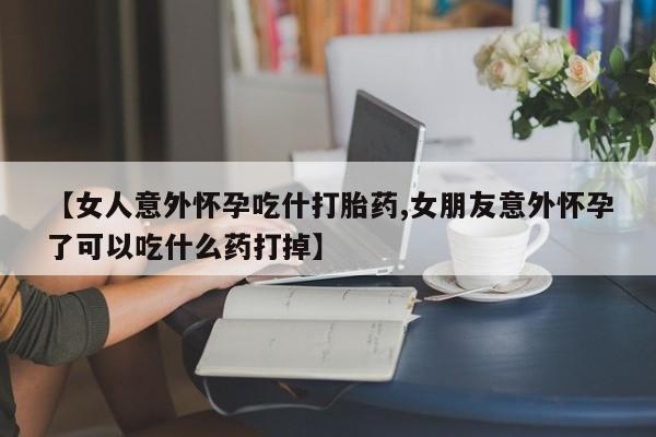 大月份流产药联系方式【女人意外怀孕吃什打胎药,女朋友意外怀孕了可以吃什么药打掉】