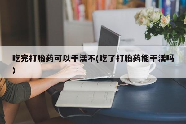 大月份流产药联系方式吃完打胎药可以干活不(吃了打胎药能干活吗)