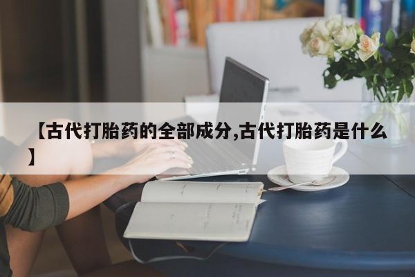 大月份流产药联系方式【古代打胎药的全部成分,古代打胎药是什么】