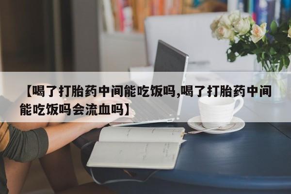 大月份流产药联系方式【喝了打胎药中间能吃饭吗,喝了打胎药中间能吃饭吗会流血吗】
