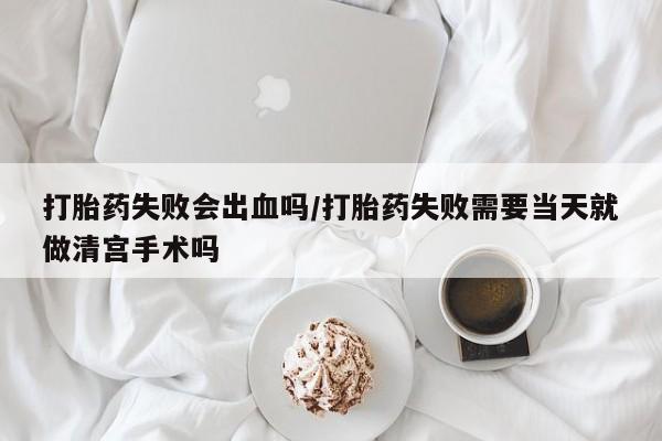 大月份流产药联系方式打胎药失败会出血吗/打胎药失败需要当天就做清宫手术吗