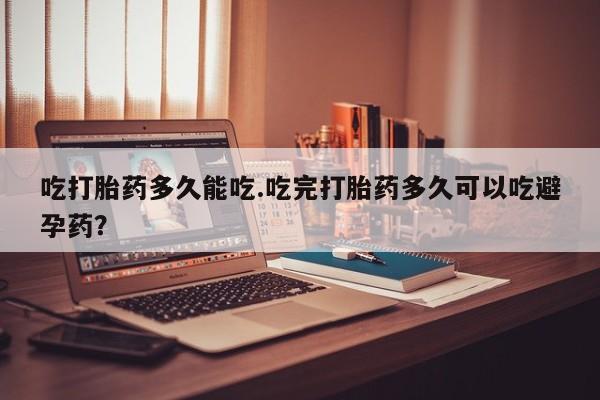 大月份流产药联系方式吃打胎药多久能吃.吃完打胎药多久可以吃避孕药？