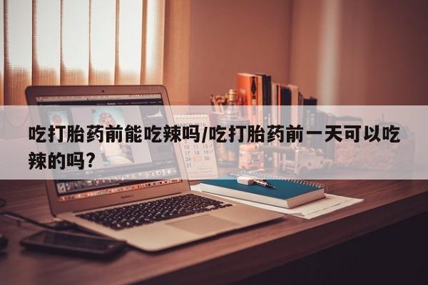 大月份流产药联系方式吃打胎药前能吃辣吗/吃打胎药前一天可以吃辣的吗?