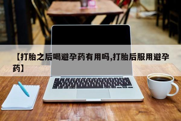 大月份流产药联系方式【打胎之后喝避孕药有用吗,打胎后服用避孕药】