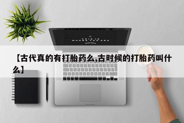 大月份流产药联系方式【古代真的有打胎药么,古时候的打胎药叫什么】