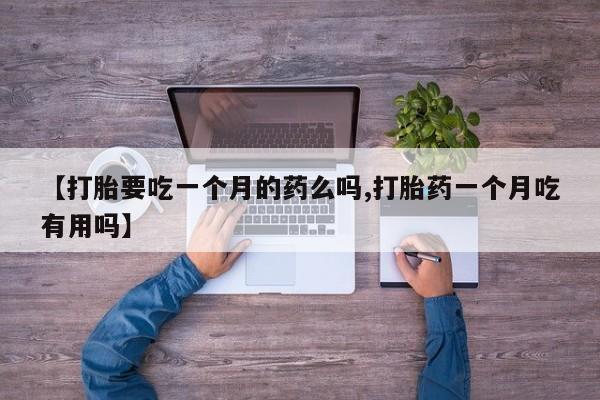 大月份流产药联系方式【打胎要吃一个月的药么吗,打胎药一个月吃有用吗】