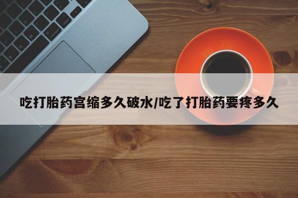 大月份流产药联系方式吃打胎药宫缩多久破水/吃了打胎药要疼多久