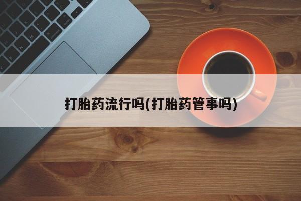 大月份流产药联系方式打胎药流行吗(打胎药管事吗)