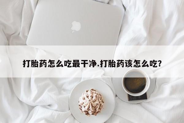 大月份流产药联系方式打胎药怎么吃最干净.打胎药该怎么吃？