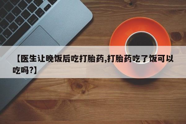 大月份流产药联系方式【医生让晚饭后吃打胎药,打胎药吃了饭可以吃吗?】
