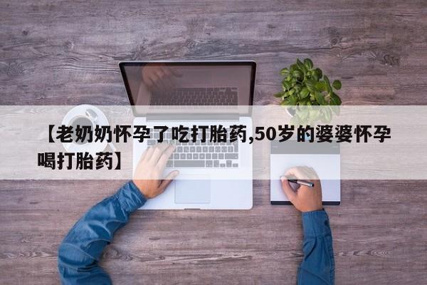 大月份流产药联系方式【老奶奶怀孕了吃打胎药,50岁的婆婆怀孕喝打胎药】