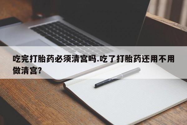 大月份流产药联系方式吃完打胎药必须清宫吗.吃了打胎药还用不用做清宫？