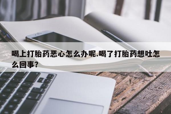 大月份流产药联系方式喝上打胎药恶心怎么办呢.喝了打胎药想吐怎么回事？
