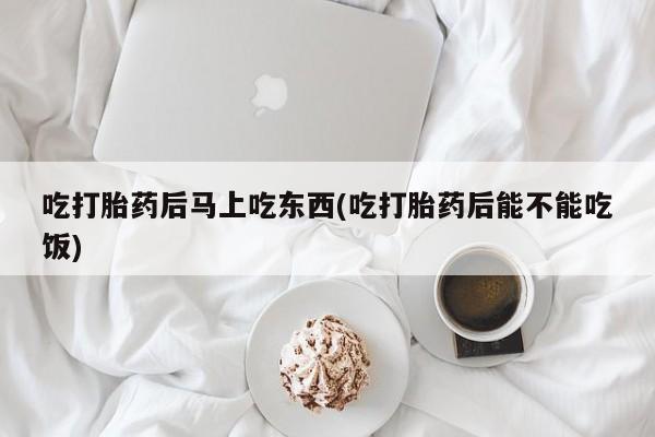 大月份流产药联系方式吃打胎药后马上吃东西(吃打胎药后能不能吃饭)