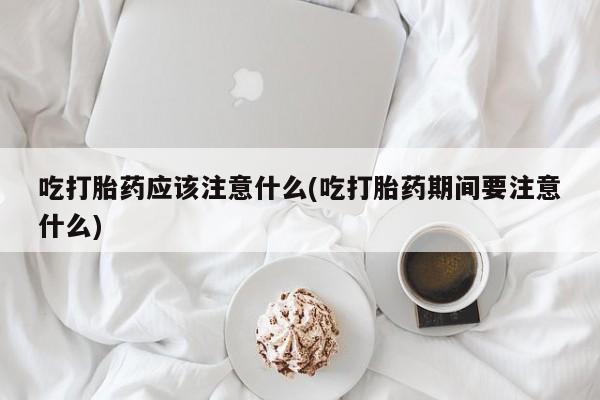 大月份流产药联系方式吃打胎药应该注意什么(吃打胎药期间要注意什么)