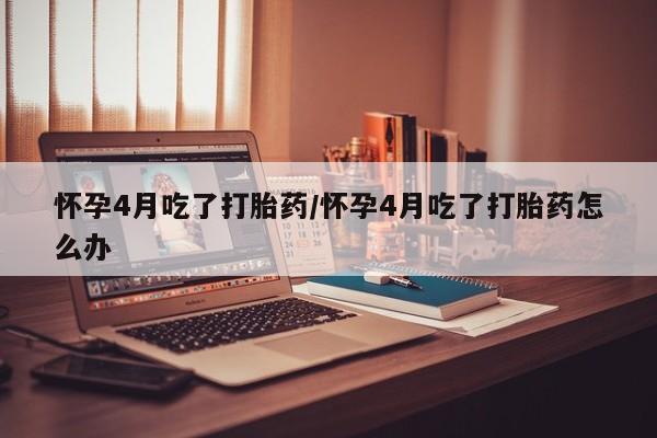 大月份流产药联系方式怀孕4月吃了打胎药/怀孕4月吃了打胎药怎么办