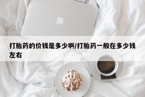 大月份流产药联系方式打胎药的价钱是多少啊/打胎药一般在多少钱左右