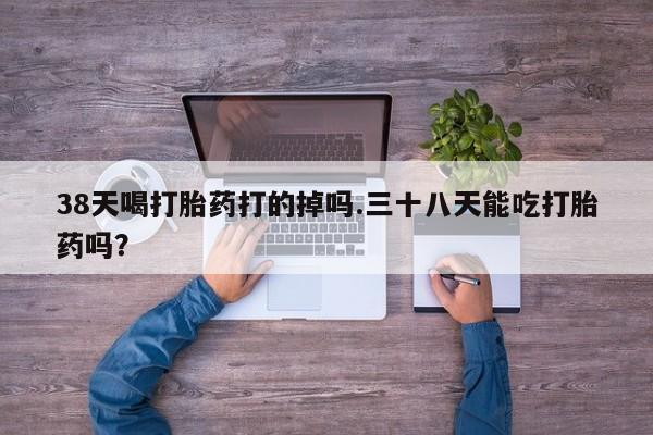 大月份流产药联系方式38天喝打胎药打的掉吗.三十八天能吃打胎药吗？