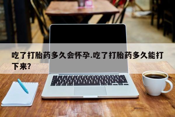 大月份流产药联系方式吃了打胎药多久会怀孕.吃了打胎药多久能打下来？