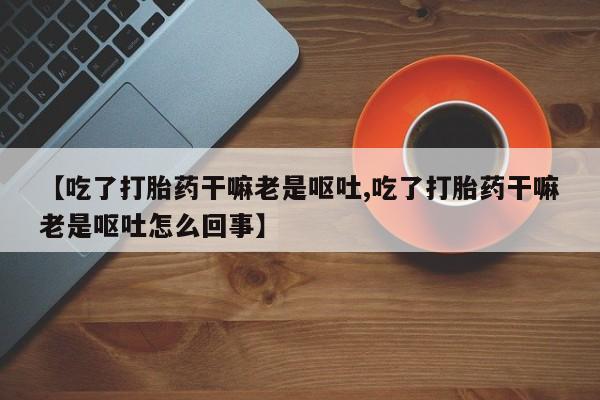大月份流产药联系方式【吃了打胎药干嘛老是呕吐,吃了打胎药干嘛老是呕吐怎么回事】