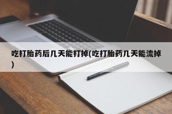 大月份流产药联系方式吃打胎药后几天能打掉(吃打胎药几天能流掉)