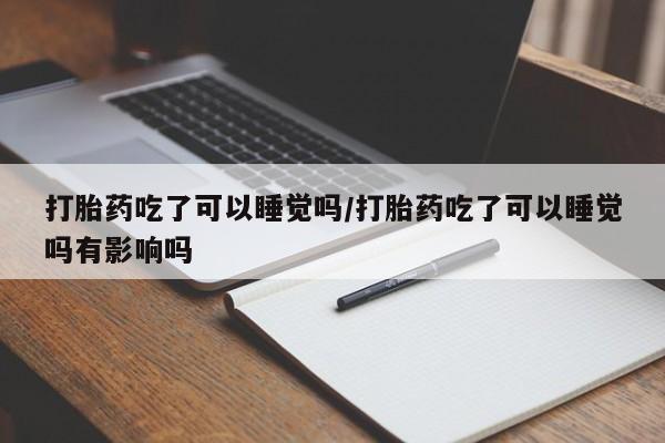 大月份流产药联系方式打胎药吃了可以睡觉吗/打胎药吃了可以睡觉吗有影响吗