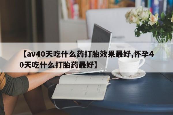 大月份流产药联系方式【av40天吃什么药打胎效果最好,怀孕40天吃什么打胎药最好】