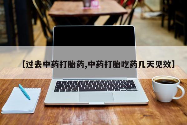 大月份流产药联系方式【过去中药打胎药,中药打胎吃药几天见效】