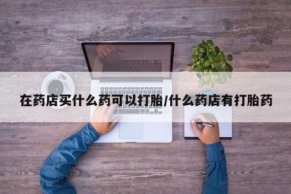 大月份流产药联系方式在药店买什么药可以打胎/什么药店有打胎药