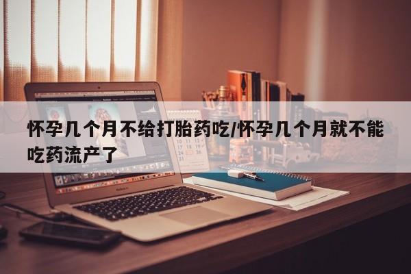大月份流产药联系方式怀孕几个月不给打胎药吃/怀孕几个月就不能吃药流产了