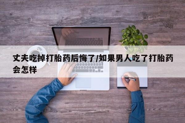大月份流产药联系方式丈夫吃掉打胎药后悔了/如果男人吃了打胎药会怎样