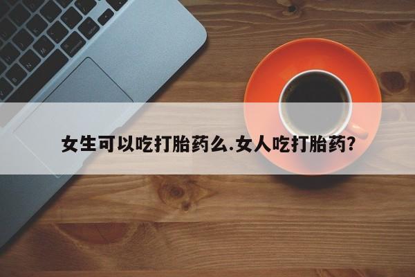 大月份流产药联系方式女生可以吃打胎药么.女人吃打胎药？