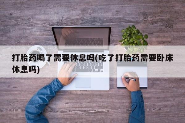 大月份流产药联系方式打胎药喝了需要休息吗(吃了打胎药需要卧床休息吗)