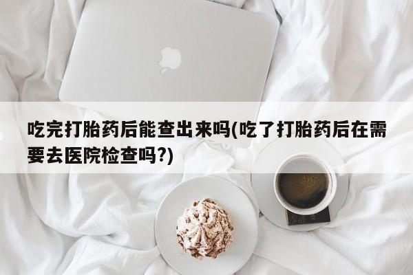 大月份流产药联系方式吃完打胎药后能查出来吗(吃了打胎药后在需要去医院检查吗?)