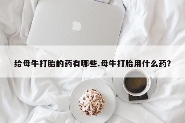 大月份流产药联系方式给母牛打胎的药有哪些.母牛打胎用什么药？