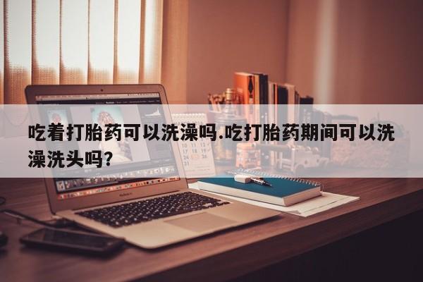 大月份流产药联系方式吃着打胎药可以洗澡吗.吃打胎药期间可以洗澡洗头吗？