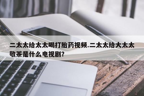 大月份流产药联系方式二太太给太太喝打胎药视频.二太太给大太太敬茶是什么电视剧？