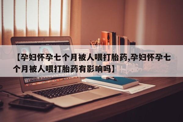 大月份流产药联系方式【孕妇怀孕七个月被人喂打胎药,孕妇怀孕七个月被人喂打胎药有影响吗】