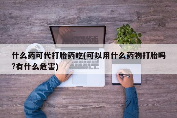 大月份流产药联系方式什么药可代打胎药吃(可以用什么药物打胎吗?有什么危害)