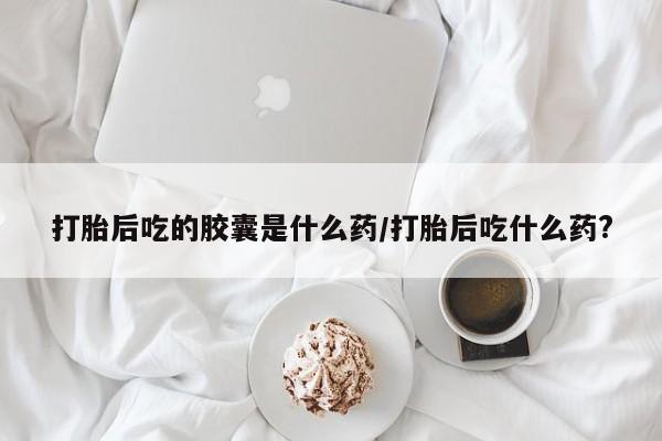 大月份流产药联系方式打胎后吃的胶囊是什么药/打胎后吃什么药?